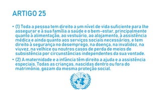 ARTIGO 25
• (1) Toda a pessoa tem direito a um nível de vida suficiente para lhe
assegurar e à sua família a saúde e o bem-estar, principalmente
quanto à alimentação, ao vestuário, ao alojamento, à assistência
médica e ainda quanto aos serviços sociais necessários, e tem
direito à segurança no desemprego, na doença, na invalidez, na
viuvez, na velhice ou noutros casos de perda de meios de
subsistência por circunstâncias independentes da sua vontade.
• (2) A maternidade e a infância têm direito a ajuda e a assistência
especiais. Todas as crianças, nascidas dentro ou fora do
matrimônio, gozam da mesma proteção social.
 