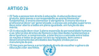 ARTIGO 26
• (1) Toda a pessoa tem direito à educação. A educação deve ser
gratuita, pelo menos a correspondente ao ensino elementar
fundamental. O ensino elementar é obrigatório. O ensino técnico e
profissional dever ser generalizado; o acesso aos estudos superiores
deve estar aberto a todos em plena igualdade, em função do seu
mérito.
• (2) A educação deve visar à plena expansão da personalidade humana
e ao reforço dos direitos do Homem e das liberdades fundamentais e
deve favorecer a compreensão, a tolerância e a amizade entre todas
as nações e todos os grupos raciais ou religiosos, bem como o
desenvolvimento das atividades das Nações Unidas para a
manutenção da paz.
• (3) Aos pais pertence a prioridade do direito de escolher o género de
educação a dar aos filhos.
 