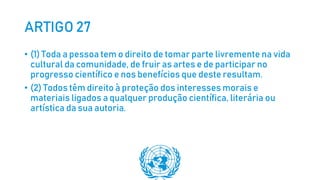 ARTIGO 27
• (1) Toda a pessoa tem o direito de tomar parte livremente na vida
cultural da comunidade, de fruir as artes e de participar no
progresso científico e nos benefícios que deste resultam.
• (2) Todos têm direito à proteção dos interesses morais e
materiais ligados a qualquer produção científica, literária ou
artística da sua autoria.
 