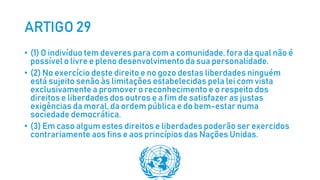 ARTIGO 29
• (1) O indivíduo tem deveres para com a comunidade, fora da qual não é
possível o livre e pleno desenvolvimento da sua personalidade.
• (2) No exercício deste direito e no gozo destas liberdades ninguém
está sujeito senão às limitações estabelecidas pela lei com vista
exclusivamente a promover o reconhecimento e o respeito dos
direitos e liberdades dos outros e a fim de satisfazer as justas
exigências da moral, da ordem pública e do bem-estar numa
sociedade democrática.
• (3) Em caso algum estes direitos e liberdades poderão ser exercidos
contrariamente aos fins e aos princípios das Nações Unidas.
 