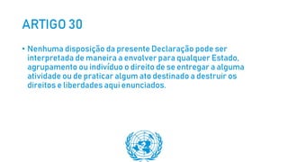 ARTIGO 30
• Nenhuma disposição da presente Declaração pode ser
interpretada de maneira a envolver para qualquer Estado,
agrupamento ou indivíduo o direito de se entregar a alguma
atividade ou de praticar algum ato destinado a destruir os
direitos e liberdades aqui enunciados.
 