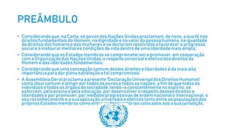 PREÂMBULO
• Considerandoque, na Carta, os povos das Nações Unidas proclamam, de novo, a sua fé nos
direitos fundamentaisdo Homem, na dignidadee no valor da pessoa humana,na igualdade
de direitos dos homens e das mulheres e se declaram resolvidos a favorecer o progresso
social e a instaurar melhores condições de vida dentro de uma liberdade mais ampla;
• Considerandoque os Estados membros se comprometeram a promover, em cooperação
com a Organização das Nações Unidas, o respeito universale efetivo dos direitos do
Homem e das liberdadesfundamentais;
• Considerandoque uma concepção comum destes direitos e liberdadesé da mais alta
importância para dar plena satisfação a tal compromisso:
• A Assembleia Geral proclama a presente 'DeclaraçãoUniversal dos DireitosHumanos'
como ideal comum a atingir por todos os povos e todas as nações, a fim de que todos os
indivíduose todos os órgãos da sociedade,tendo-a constantemente no espírito, se
esforcem, pelo ensino e pela educação, por desenvolver o respeitodesses direitos e
liberdadese por promover,por medidas progressivasde ordem nacional e internacional,o
seu reconhecimento e a sua aplicação universais e efetivos tanto entre as populações dos
própriosEstados membros como entre as dos territórios colocados sob a sua jurisdição.
 