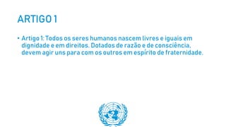 ARTIGO 1
• Artigo 1: Todos os seres humanos nascem livres e iguais em
dignidade e em direitos. Dotados de razão e de consciência,
devem agir uns para com os outros em espírito de fraternidade.
 