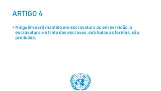 ARTIGO 4
• Ninguém será mantido em escravatura ou em servidão; a
escravatura e o trato dos escravos, sob todas as formas, são
proibidos.
 
