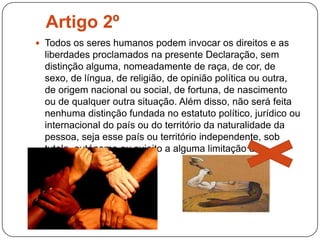 Artigo 2ºTodos os seres humanos podem invocar os direitos e as liberdades proclamados na presente Declaração, sem distinção alguma, nomeadamente de raça, de cor, de sexo, de língua, de religião, de opinião política ou outra, de origem nacional ou social, de fortuna, de nascimento ou de qualquer outra situação. Além disso, não será feita nenhuma distinção fundada no estatuto político, jurídico ou internacional do país ou do território da naturalidade da pessoa, seja esse país ou território independente, sob tutela, autónomo ou sujeito a alguma limitação de soberania.