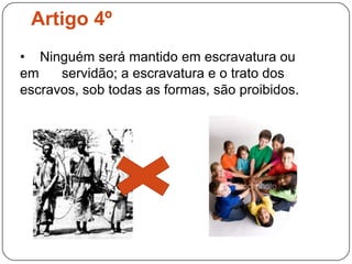 Artigo 4º    Ninguém será mantido em escravatura ou em      servidão; a escravatura e o trato dos escravos, sob todas as formas, são proibidos.Artigo 5ºNinguém será submetido a tortura nem a penas ou tratamentos cruéis, desumanos ou degradantes.Artigo 6º Todos os indivíduos têm direito ao reconhecimento, em todos os lugares, da sua personalidade jurídica.Artigo 7ºTodos são iguais perante a lei e, sem distinção, têm direito a igual protecção da lei. Todos têm direito a protecção igual contra qualquer discriminação que viole a presente Declaração e contra qualquer incitamento a tal discriminação.Artigo 8º Toda a pessoa tem direito a recurso efectivo para as jurisdições nacionais competentes contra os actos que violem os direitos fundamentais reconhecidos pela Constituição ou pela lei.Artigo 9ºNinguém pode ser arbitrariamente preso, detido ou exilado.Artigo 10ºToda a pessoa tem direito, em plena igualdade, a que a sua causa seja equitativa e publicamente julgada por um tribunal independente e imparcial que decida dos seus direitos e obrigações ou das razões de qualquer acusação em matéria penal que contra ela seja deduzida.Artigo 11º (1) Toda a pessoa acusada de um acto delituoso presume-se inocente até que a sua culpabilidade fique legalmente provada no decurso de um processo público em que todas as garantias necessárias de defesa lhe sejam asseguradas.
