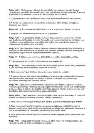 Artigo XVI - 1. Os homens e mulheres de maior idade, sem qualquer restrição de raça,
nacionalidade ou religião, têm o direito de contrair matrimônio e fundar uma família. Gozam de
iguais direitos em relação ao casamento, sua duração e sua dissolução.

2. O casamento não será válido senão como o livre e pleno consentimento dos nubentes.

3. A família é o núcleo natural e fundamental da sociedade e tem direito à proteção da
sociedade e do Estado.

Artigo XVII - 1. Toda pessoa tem direito à propriedade, só ou em sociedade com outros.

2. Ninguém será arbitrariamente privado de sua propriedade.

Artigo XVIII - Toda pessoa tem direito à liberdade de pensamento, consciência e religião;
este direito inclui a liberdade de mudar de religião ou crença e a liberdade de manifestar essa
religião ou crença, pelo ensino, pela prática, pelo culto e pela observância, isolada ou
coletivamente, em público ou em particular.

Artigo XIX - Toda pessoa tem direito à liberdade de opinião e expressão; este direito inclui a
liberdade de, sem interferência, ter opiniões e de procurar, receber e transmitir informações e
idéias por quaisquer meios e independentemente de fronteiras.

Artigo XX - 1. Toda pessoa tem direito à liberdade de reunião e associação pacíficas.

§ 2. Ninguém pode ser obrigado a fazer parte de uma associação.

Artigo XXI - 1. Toda pessoa tem o direito de tomar parte no governo de seu país, diretamente
ou por intermédio de representantes livremente escolhidos.

2. Toda pessoa tem igual direito de acesso ao serviço público do seu país.

3. A vontade do povo será a base da autoridade do governo; esta vontade será expressa em
eleições periódicas e legítimas, por sufrágio universal, por voto secreto ou processo
equivalente que assegure a liberdade de voto.

Artigo XXII - Toda pessoa, como membro da sociedade, tem direito à segurança social e à
realização, pelo esforço nacional, pela cooperação internacional de acordo com a organização
e recursos de cada Estado, dos direitos econômicos, sociais e culturais indispensáveis à sua
dignidade e ao livre desenvolvimento da sua personalidade.

Artigo XXIII - 1. Toda pessoa tem direito ao trabalho, à livre escolha de emprego, a condições
justas e favoráveis de trabalho e à proteção contra o desemprego.

2. Toda pessoa, sem qualquer distinção, tem direito a igual remuneração por igual trabalho.

3. Toda pessoa que trabalha tem direito a uma remuneração justa e satisfatória, que lhe
assegure, assim como à sua família, uma existência compatível com a dignidade humana, e a
que se acrescentarão, se necessário, outros meios de proteção social.

4. Toda pessoa tem direito a organizar sindicatos e a neles ingressar para a proteção de seus
interesses.

Artigo XXIV - Toda pessoa tem direito a repouso e lazer, inclusive a limitação razoável das
horas de trabalho e a férias periódicas remuneradas.
 