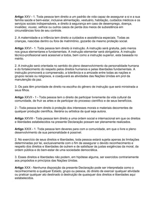 Artigo XXV - 1. Toda pessoa tem direito a um padrão de vida capaz de assegurar a si e a sua
família saúde e bem-estar, inclusive alimentação, vestuário, habitação, cuidados médicos e os
serviços sociais indispensáveis, e direito à segurança em caso de desemprego, doença,
invalidez, viuvez, velhice ou outros casos de perda dos meios de subsistência em
circunstâncias fora de seu controle.

2. A maternidade e a infância tem direito a cuidados e assistência especiais. Todas as
crianças, nascidas dentro ou fora de matrimônio, gozarão da mesmo proteção social.

Artigo XXVI - 1. Toda pessoa tem direito à instrução. A instrução será gratuita, pelo menos
nos graus elementares e fundamentais. A instrução elementar será obrigatória. A instrução
técnico-profissional será acessível a todos, bem como a instrução superior, esta baseada no
mérito.

2. A instrução será orientada no sentido do pleno desenvolvimento da personalidade humana
e do fortalecimento do respeito pelos direitos humanos e pelas liberdades fundamentais. A
instrução promoverá a compreensão, a tolerância e a amizade entre todas as nações e
grupos raciais ou religiosos, e coadjuvará as atividades das Nações Unidas em prol da
manutenção da paz.

3. Os pais têm prioridade de direito na escolha do gênero de instrução que será ministrada a
seus filhos.

Artigo XXVII - 1 - Toda pessoa tem o direito de participar livremente da vida cultural da
comunidade, de fruir as artes e de participar do processo científico e de seus benefícios.

2 - Toda pessoa tem direito à proteção dos interesses morais e materiais decorrentes de
qualquer produção científica, literária ou artística da qual seja autora.

Artigo XXVIII - Toda pessoa tem direito a uma ordem social e internacional em que os direitos
e liberdades estabelecidos na presente Declaração possam ser plenamente realizados.

Artigo XXIX - 1. Toda pessoa tem deveres para com a comunidade, em que o livre e pleno
desenvolvimento de sua personalidade é possível.

2. No exercício de seus direitos e liberdades, toda pessoa estará sujeita apenas às limitações
determinadas por lei, exclusivamente com o fim de assegurar o devido reconhecimento e
respeito dos direitos e liberdades de outrem e de satisfazer às justas exigências da moral, da
ordem pública e do bem-estar de uma sociedade democrática.

3. Esses direitos e liberdades não podem, em hipótese alguma, ser exercidos contrariamente
aos propósitos e princípios das Nações Unidas.

Artigo XXX - Nenhuma disposição da presente Declaração pode ser interpretada como o
reconhecimento a qualquer Estado, grupo ou pessoa, do direito de exercer qualquer atividade
ou praticar qualquer ato destinado à destruição de quaisquer dos direitos e liberdades aqui
estabelecidos.
 