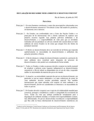 DECLARAÇ O DO RIO SOBRE MEIO AMBIENTE E DESENVOLVIMENTO1
Ã
Rio de Janeiro, de junho de 1992
PRINCÍPIOS
Princí pio 1 : Os seres humanos constituem o centro das preocupações relacionadas com
o desenvolvimento sustentável. Têm direito a uma vida saudável e produtiva,
em harmonia com a natureza.
Princí pio 2 : Os Estados, em conformidade com a Carta das Nações Unidas e os
princí pios da lei internacional, têm o direito soberano de explorar seus
próprios recursos segundo suas próprias polí ticas ambientais e de
desenvolvimento, e a responsabilidade de velar para que as atividades
realizadas sob sua jurisdição ou sob seu controle não causem danos ao meio
ambiente de outros Estados ou de zonas que estejam fora dos limites da
jurisdição nacional.
Princí pio 3 : O direito ao desenvolvimento deve ser exercido de tal forma que responda
eqüitativamente às necessidades de desenvolvimento e ambientais das
gerações presentes e futuras.
Princí pio 4 : A fim de alcançar o estágio do desenvolvimento sustentável, a proteção do
meio ambiente deve constituir parte integrante do processo de
desenvolvimento e não poderá ser considerada de forma isolada.
Princí pio 5 : Todos os Estados e todas as pessoas deverão cooperar na tarefa essencial
de erradicar a pobreza como requisito indispensável ao desenvolvimento
sustentável, a fim de reduzir as disparidades nos ní veis de vida e responder
melhor às necessidades da maioria dos povos do mundo.
Princí pio 6 : A situação e as necessidades especiais dos paí ses em desenvolvimento, em
particular os paí ses menos adiantados e os mais vulneráveis do ponto de
vista ambiental, deverão receber prioridade especial. Nas medidas
internacionais que sejam adotadas com respeito ao meio ambiente e ao
desenvolvimento, devem ser considerados os interesses e as necessidades de
todos os paí ses.
Princí pio 7 : Os Estados deverão cooperar com o espí rito de solidariedade mundial para
conservar, proteger e restabelecer a saúde e a integridade do ecossistema da
Terra. Tendo em vista que tenham contribuí do notadamente para a
degradação do ambiente mundial, os Estados têm responsabilidades comuns,
mas diferenciadas. Os paí ses desenvolvidos reconhecem a responsabilidade
que lhes cabe na busca internacional do desenvolvimento sustentável, em
1

Traduçã o da Rio Declaration, United Nations Conference on Environment and Development, Rio de Janeiro,
Brasil, 3-14 de junho de 1992. Documento nã o traduzido oficialmente pela Organizaç ã o das Naç ões Unidas.

 