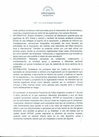 DIPUTADOS
ARGENTINA
"2077 - Año de las Energías Renovables"
harán partidos amistosos internacionales para el intercambio de conocimientos,
vivencias y experiencias por parte de las jugadoras y los cuerpos técnicos.
I! INFORMATIVO. Boletín bimestral o trimestral de distribución gratuita para las
jugadoras de AFA (futsal y campo) y también de torneos amateurs privados.
Donde se vea reflejado el espíritu de la Asociación, y además se informe por
investigaciones, narraciones, fotografías, encuestas, así como también las
actividades de la Asociación, las noticias más relevantes del fútbol femenino
local e internacional. También se pretende contar con una web oficial con
dominio propio donde se encuentren digitalizadas todas estas informaciones,
así como también las empresas, instituciones y organizaciones que brinden su
apoyo para que sea posible el objeto de esta asociación.
• SOLIDARIDAD. Mediante campañas de solidaridad, colaboración y
concientización, se brindará apoyo y asistencia a diferentes sectores
vulnerables y/o ayuda inmediata en caso de catástrofe de otros sectores de la
población.
• RETRIBUCiÓN. Establecer los principios bajo los cuales los miembros y
asociadas se comprometan a retribuir a la organización por la capacitación que
reciban, por ejemplo, a aprovechar al máximo los cursos, a elaborar un reporte
de la experiencia y los conocimientos adquiridos durante la capacitación, y a
promover la misión y proyectos de la organización misma. Se intentará que las
mismas jugadoras sirvan como ejemplo creando así un verdadero circulo
virtuoso y ellas mismas sirvan como ejemplo para rescatar tanto a niños/as
como adolescentes en riesgo.
En conclusión, la Asociación Femenina de Fútbol Argentino cumple el1 de julio
4 años, período en el que realizaron diferentes actividades y aun sin tener
sustento económico externo. Actualmente, AFFAR es reconocido y apoyado
por las actividades realizadas día a día por todas las mujeres que lo componen.
Justamente, debemos trabajar para empoderar este tipo de iniciativas y brindar
más herramientas para ayudar no solo a las miles de mujeres que practican
fútbol y que son discriminadas e ignoradas por el solo hecho de ser del género
femenino, sino también al género en su totalidad. A raíz del trabajo que se
realiza desde AFFAR, puede mejorarse la situación de muchas mujeres,
quienes verán un impacto directo tanto en su vida deportiva, social y
económica mediante valores que son instalados a través del deporte.
 