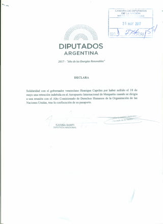 ¡ CAMARA DE DIPl!TADOS
, DE ·_1..••'1' '-:ION
¡__ ~~=-_ A._S__ -t
f
fd.~~;;':RA?$
DIPUTADOS
ARGENTINA
2017 - ''Año de las Energías Renovables"
DECLARA
Solidaridad con el gobernador venezolano Henrique Capriles por haber sufrido el 18 de
mayo una retención indebida en el Aeropuerto Internacional de Maiquetía cuando se dirigía
a una reunión con el Alto Comisionado de Derechos Humanos de la Organización de las
Naciones Unidas, tras la confiscación de su pasaporte.
/
-KARI.NA BANFI
DIPUTADA NACIONAl..
---
 