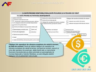 Câştiguri din operaţiuni de vânzare-cumpărare de valută la termen, pe bază de contract .   Dacă aţi realizat câştiguri din operaţiuni de vânzare-cumpărare de valută la termen, pe bază de contract, precum şi orice alte operaţiuni de acest gen, altele decât cele cu instrumente financiare tranzacţionate pe pieţe autorizate şi supravegheate de Comisia Naţională a Valorilor Mobiliare, şi aveţi obligaţia stabilirii câştigului net anual/pierderii nete anuale. 