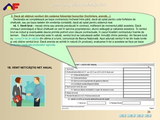 2. Dacă aţi obţinut v enituri di n cedarea folosinţei bunurilor  (închiriere, arendă...) : Declaraţia se completează pe baza contractului încheiat între părţi ,  dacă aţi optat pentru cote forfetare de cheltuieli ,  sau pe baza datelor din evidenţa contabilă, dacă aţi optat pentru sistem ul  real. rd. 1. Venit brut  – treceţi chiria sau arenda prevăzută în contract, indiferent de momentul plăţii acesteia. Dacă chiriaşul (arendaşul) a făcut cheltuieli ce cad în sarcina proprietarului, atunci adăugaţi şi valoarea acestora.   În venitul brut se includ şi eventualele daune primite potrivit unor clauze contractuale, în cazul încetării contractului înainte de termen.   Dacă chiria (arenda) este în valută, venitul brut se calculează astfel: înmulţiţi chiria (arenda)  din fiecare lună cu  cursul în lei al valutei  din ultima zi a lunii, comunicat de Banca Naţională. Apoi adunaţi venitul în lei din toate lunile şi veţi obţine venitul brut. Dacă arenda se achită în natură (în produse), evaluarea în lei a acesteia se face pe baza  preţurilor medii ale produselor agricole. 1B. VENIT NET/CÂŞTIG NET ANUAL 