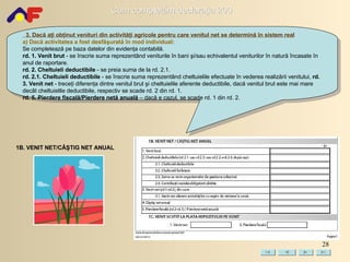 3.  Dacă aţi obţinut   v enituri din activităţi agricole pentru care venitul net se determină în sistem real a) Dacă activitatea a fost desfăşurată în mod individual : Se completează pe baza datelor din evidenţa contabilă. rd. 1. Venit brut  - se înscrie suma reprezentând veniturile în bani şi/sau echivalentul veniturilor în natură încasate în anul de raportare.  rd. 2. Cheltuieli deductibile  - se preia suma de la rd. 2.1. rd. 2.1. Cheltuieli deductibile  - se înscrie suma reprezentând cheltuielile efectuate în vederea realizării venitului,  rd. 3. Venit net  - treceţi diferenţa dintre venitul brut şi cheltuielile aferente deductibile, dacă venitul brut este mai mare decât cheltuielile deductibile, respectiv se scade rd. 2 din rd. 1. rd. 5. Pierdere fiscală/Pierdere netă anuală  –  dacă e cazul,  se scade rd. 1 din rd. 2. 1B. VENIT NET/CÂŞTIG NET ANUAL 