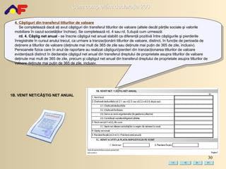 4. Câştiguri din transferul titlurilor de valoare Se completează dacă aţi avut câştiguri din transferul titlurilor de valoare (altele decât părţile sociale şi valorile mobiliare în cazul societăţilor închise).   Se completează rd. 4 sau rd. 5,după cum urmează: rd. 4. Câştig net anual  - se înscrie câştigul net anual stabilit ca diferenţă pozitivă între câştigurile şi pierderile înregistrate în cursul anului trecut, ca urmare a tranzacţionării titlurilor de valoare, distinct, în funcţie de perioada de deţinere a titlurilor de valoare (deţinute mai mult de 365 de zile sau deţinute mai puţin de 365 de zile, inclusiv). Persoanele fizice care în anul de raportare au realizat câştiguri/pierderi din tranzacţionarea titlurilor de valoare evidenţiază distinct în declaraţie câştigul net anual din transferul dreptului de proprietate asupra titlurilor de valoare deţinute mai mult de 365 de zile, precum şi câştigul net anual din transferul dreptului de proprietate asupra titlurilor de valoare deţinute mai puţin de 365 de zile, inclusiv. 1B. VENIT NET/CÂŞTIG NET ANUAL 