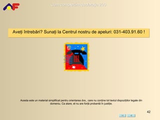 Aveţi întrebări? Sunaţi la Centrul  nostru  de apeluri :  031-403.91.60 ! Acesta este un material simplificat pentru orientarea dvs., care nu conţine tot textul dispoziţiilor legale din domeniu. Ca atare, el nu are forţă probantă în justiţie. 
