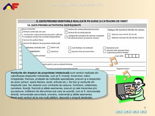 Veniturile din drepturi de proprietate intelectuală  sunt venituri realizate din valorificarea drepturilor industriale, cum ar fi: invenţii, know-how, mărci înregistrate, franciza, protejate de instituţiile specializate, precum şi a drepturilor de autor (picturi, opere literare, studii, articole etc.). Se trec şi veniturile din drepturile care  fac obiectul unor contracte de cesiune, închiriere, colaborare, cercetare, licenţă, franciză şi altele asemenea, precum şi cele transmise prin succesiune, indiferent de denumirea sub care se acordă, cum ar fi: remuneraţie directă, remuneraţie secundară, onorariu, redevenţă şi altele asemenea.  Dacă aveţi venituri de la mai mulţi plătitori, depuneţi o singură  d eclaraţie. 