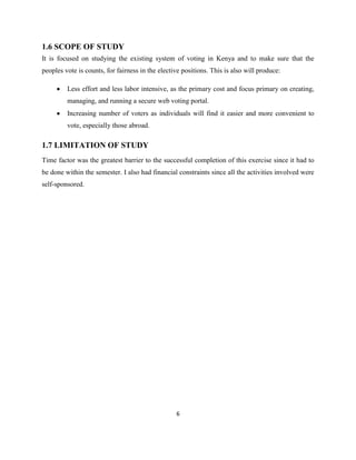 1.6 SCOPE OF STUDY
It is focused on studying the existing system of voting in Kenya and to make sure that the
peoples vote is counts, for fairness in the elective positions. This is also will produce:

         Less effort and less labor intensive, as the primary cost and focus primary on creating,
         managing, and running a secure web voting portal.
         Increasing number of voters as individuals will find it easier and more convenient to
         vote, especially those abroad.

1.7 LIMITATION OF STUDY
Time factor was the greatest barrier to the successful completion of this exercise since it had to
be done within the semester. I also had financial constraints since all the activities involved were
self-sponsored.




                                                  6
 
