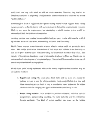 really can't trust any code which we did not create ourselves. Therefore, they tend to be
extremely suspicious of proprietary voting machines and their makers who insist that we should
“just trust [them].”

Neumann gives a list of suggestions for "generic voting criteria" which suggests that a voting
system should be so hard to tamper with and so resistant to failure that no commercial system is
likely to ever meet the requirements, and developing a suitable custom system would be
extremely difficult and prohibitively expensive.

A voting machine must produce human-readable hardcopy paper results, which can be verified
by the voter before the vote is cast, and manually recounted later if necessary.

David Chaum presents a very interesting scheme, whereby voters could get receipts for their
votes. This receipt would allow them to know if their votes were included in the final tally or
not, and to prove that they voted without revealing any information about how they voted. The
security of this scheme depends on visual cryptography developed by Naor and Shamir, and on
voters randomly choosing one of two pieces of paper. Mercuri and Neumann advocate the use of
this technique in electronic voting systems.


In the recent years, voting equipments which were widely adopted in many countries may be
divided into five types


        1. Paper-based voting: The voter gets a blank ballot and use a pen or a marker to
            indicate he want to vote for which candidate. Hand-counted ballots is a time and
            labor consuming process, but it is easy to manufacture paper ballots and the ballots
            can be retained for verifying, this type is still the most common way to vote.


        2. Lever voting machine: Lever machine is peculiar equipment, and each lever is
            assigned for a corresponding candidate. The voter pulls the lever to poll for his
            favorite candidate. This kind of voting machine can count up the ballots




                                                   8
 