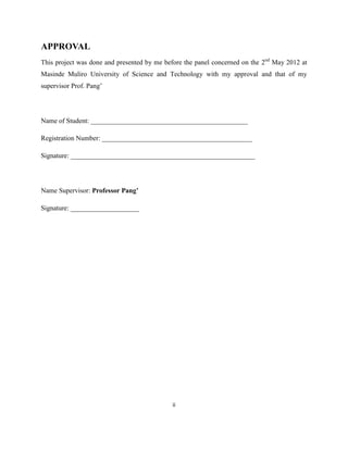 APPROVAL
This project was done and presented by me before the panel concerned on the 2nd May 2012 at
Masinde Muliro University of Science and Technology with my approval and that of my
supervisor Prof. Pang‟




Name of Student: ______________________________________________

Registration Number: ____________________________________________

Signature: ______________________________________________________




Name Supervisor: Professor Pang’

Signature: ____________________




                                             ii
 