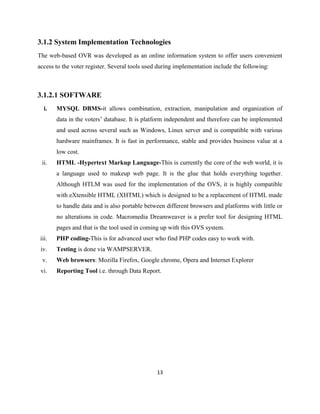 3.1.2 System Implementation Technologies
The web-based OVR was developed as an online information system to offer users convenient
access to the voter register. Several tools used during implementation include the following:



3.1.2.1 SOFTWARE
   i.   MYSQL DBMS-it allows combination, extraction, manipulation and organization of
        data in the voters‟ database. It is platform independent and therefore can be implemented
        and used across several such as Windows, Linux server and is compatible with various
        hardware mainframes. It is fast in performance, stable and provides business value at a
        low cost.
 ii.    HTML -Hypertext Markup Language-This is currently the core of the web world, it is
        a language used to makeup web page. It is the glue that holds everything together.
        Although HTLM was used for the implementation of the OVS, it is highly compatible
        with eXtensible HTML (XHTML) which is designed to be a replacement of HTML made
        to handle data and is also portable between different browsers and platforms with little or
        no alterations in code. Macromedia Dreamweaver is a prefer tool for designing HTML
        pages and that is the tool used in coming up with this OVS system.
 iii.   PHP coding-This is for advanced user who find PHP codes easy to work with.
 iv.    Testing is done via WAMPSERVER.
  v.    Web browsers: Mozilla Firefox, Google chrome, Opera and Internet Explorer
 vi.    Reporting Tool i.e. through Data Report.




                                                13
 