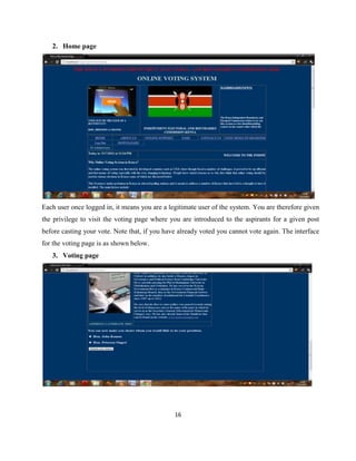 2. Home page




Each user once logged in, it means you are a legitimate user of the system. You are therefore given
the privilege to visit the voting page where you are introduced to the aspirants for a given post
before casting your vote. Note that, if you have already voted you cannot vote again. The interface
for the voting page is as shown below.
   3. Voting page




                                               16
 