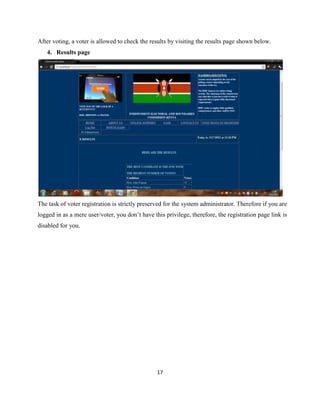 After voting, a voter is allowed to check the results by visiting the results page shown below.
   4. Results page




The task of voter registration is strictly preserved for the system administrator. Therefore if you are
logged in as a mere user/voter, you don‟t have this privilege, therefore, the registration page link is
disabled for you.




                                                 17
 