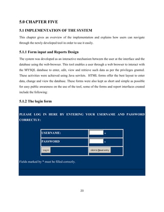 5.0 CHAPTER FIVE
5.1 IMPLEMENTATION OF THE SYSTEM
This chapter gives an overview of the implementation and explains how users can navigate
through the newly developed tool in order to use it easily.

5.1.1 Form input and Reports Design
The system was developed as an interactive mechanism between the user at the interface and the
database using the web-browser. This tool enables a user through a web browser to interact with
the MYSQL database to enter, edit, view and retrieve such data as per the privileges granted.
These activities were achieved using Java servlets. HTML forms offer the best layout to enter
data, change and view the database. These forms were also kept as short and simple as possible
for easy public awareness on the use of the tool, some of the forms and report interfaces created
include the following:

5.1.2 The login form


PLEASE LOG IN HERE BY ENTERING YOUR USERNAME AND PASSWORD
CORRECTLY:



                 USERNAME:                                            *

                 PASSWORD                                             *

                  Log in                                click to Reset entry




Fields marked by * must be filled correctly.




                                                23
 