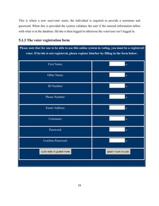 This is where a new user/voter starts; the individual is required to provide a username and
password. When this is provided the system validates the user if the entered information tallies
with what is in the database. He/she is then logged in otherwise the voter/user isn‟t logged in.

5.1.3 The voter registration form

Please note that for one to be able to use this online system in voting, you must be a registered
     voter. If he/she is not registered, please register him/her by filling in the form below:


                        First Name:                                                     *


                       Other Name:                                                      *


                        ID Number:                                                      *


                      Phone Number:                                                     *


                      Email Address:                                                    *


                        Username:                                                       *


                         Password:                                                      *


                    Confirm Password:                                                   *


                  CLICK HERE TO SUBMIT FORM                              RESET YOUR VALUES




                                                24
 