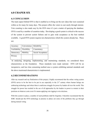 6.0 CHAPER SIX

6.1 CONCLUSION
The main aspect behind OVS is that it enabled us to bring out the new ideas that were sustained
within us for many for many days. This project offers the voters to cast easily through internet.
Vote counting is also made easy by the OVS since it‟s just a matter of querying the database.
OVS is used by a number of countries today. Developing a good system is critical to the success
of the system to prevent system failures and to gain wide acceptance as the best method
available. A good OVS system requires ten characteristics which this system already has. These
are:

Accuracy        Convenience Reliability
Verifiability Flexibility        Consistency
Democracy       Mobility         Social Acceptance
Privacy

In analyzing, designing, implementing, and maintaining standards, we considered these
characteristics as the foundation.       These standards were made national.           OVS will be an
inexpensive, and less time consuming method once a system exhibiting national standards and
the above mentioned characteristics is implemented.

6.2 RECOMMENDATIONS
After my research and my finalization of this project, I highly recommend that the online voting system
(OVS) serves to be the best to be put in use especially in the 21 st century where human beings are
embracing technology and where there is malicious struggle for power by leaders all over the world. This
struggle for power has resulted in the use of all approaches by the leaders in power to remain in their
positions at whatever costs even if it means applying vote rigging to win elections.

With this system in place, a number of such problems shall be forgotten. I therefore recommend that the
IEBC should put the OVS technology at practice to phase out some of the problems they go through
during manual voting.




                                                    26
 