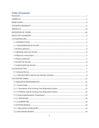 Table of Contents
Declaration ..................................................................................................................................................... i
APPROVAL ................................................................................................................................................. ii
DEDICATION ............................................................................................................................................. iii
ACKNOWLEDGEMENT ........................................................................................................................... iv
ABSTRACT................................................................................................................................................ vii
DEFINITION OF TERMS ........................................................................................................................ viii
EXECUTIVE SUMMARY ......................................................................................................................... ix
1.0 CHAPTER ONE ..................................................................................................................................... 1
   1.1 INTRODUCTION .............................................................................................................................. 1
   1.1.1 BACKGROUND OF STUDY ......................................................................................................... 1
   1.2 Problem definition .............................................................................................................................. 4
   1.3 SIGNIFICANCE OF STUDY ............................................................................................................ 4
   1.4 Objectives of the project ..................................................................................................................... 5
   1.5 Project justification ............................................................................................................................. 5
   1.6 SCOPE OF STUDY............................................................................................................................ 6
   1.7 LIMITATION OF STUDY ................................................................................................................. 6
2.0 CHAPTER TWO .................................................................................................................................... 7
   2.1 Literature Review................................................................................................................................ 7
   2.1.1 THE SECURITY ISSUES OF ONLINE VOTING ......................................................................... 9
3.0 CHAPTER THREE .............................................................................................................................. 11
   3.1 RESEARCH METHODOLOGY ...................................................................................................... 11
   3.1.1 System Study ................................................................................................................................. 11
   3.1.1.1 Description of the Existing Voter Registration System .............................................................. 11
   3.1.1.2 Problems with the Existing Voter Registration System .............................................................. 12
   3.1.2 System Implementation Technologies ........................................................................................... 13
   3.1.2.1 SOFTWARE ............................................................................................................................... 13
   3.1.2.2 HARDWARE ............................................................................................................................. 14
   3.2 SYSTEM DESIGN ........................................................................................................................... 14
   3.2.1 THE LOGIN FLOWCHART......................................................................................................... 14
   3.2.2 DATABASE DESIGN................................................................................................................... 19
                                                                                v
 