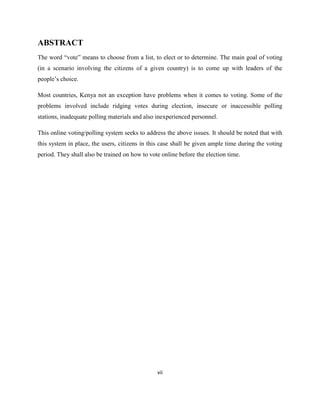 ABSTRACT
The word “vote” means to choose from a list, to elect or to determine. The main goal of voting
(in a scenario involving the citizens of a given country) is to come up with leaders of the
people‟s choice.

Most countries, Kenya not an exception have problems when it comes to voting. Some of the
problems involved include ridging votes during election, insecure or inaccessible polling
stations, inadequate polling materials and also inexperienced personnel.

This online voting/polling system seeks to address the above issues. It should be noted that with
this system in place, the users, citizens in this case shall be given ample time during the voting
period. They shall also be trained on how to vote online before the election time.




                                                vii
 