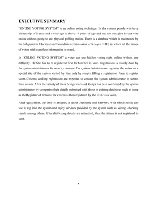 EXECUTIVE SUMMARY
“ONLINE VOTING SYSTEM” is an online voting technique. In this system people who have
citizenship of Kenya and whose age is above 18 years of age and any sex can give hisher vote
online without going to any physical polling station. There is a database which is maintained by
the Independent Electoral and Boundaries Commission of Kenya (IEBC) in which all the names
of voters with complete information is stored.

In “ONLINE VOTING SYSTEM” a voter can use hisher voting right online without any
difficulty. HeShe has to be registered first for him/her to vote. Registration is mainly done by
the system administrator for security reasons. The system Administrator registers the voters on a
special site of the system visited by him only by simply filling a registration form to register
voter. Citizens seeking registration are expected to contact the system administrator to submit
their details. After the validity of them being citizens of Kenya has been confirmed by the system
administrator by comparing their details submitted with those in existing databases such as those
as the Registrar of Persons, the citizen is then registered by the IEBC as a voter.

After registration, the voter is assigned a secret Username and Password with which he/she can
use to log into the system and enjoy services provided by the system such as voting, checking
results among others. If invalid/wrong details are submitted, then the citizen is not registered to
vote.




                                                 ix
 
