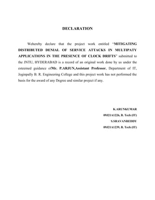 DECLARATION

Wehereby declare that the project work entitled “MITIGATING
DISTRIBUTED DENIAL OF SERVICE ATTACKS IN MULTIPATY
APPLICATIONS IN THE PRESENCE OF CLOCK DRIFTS” submitted to
the JNTU, HYDERABAD is a record of an original work done by us under the
esteemed guidance ofMr. P.ARJUN,Assistant Professor, Department of IT,
Joginpally B. R. Engineering College and this project work has not performed the
basis for the award of any Degree and similar project if any.

K.ARUNKUMAR
09J21A1226, B. Tech (IT)
S.SRAVANREDDY
09J21A1239, B. Tech (IT)

 