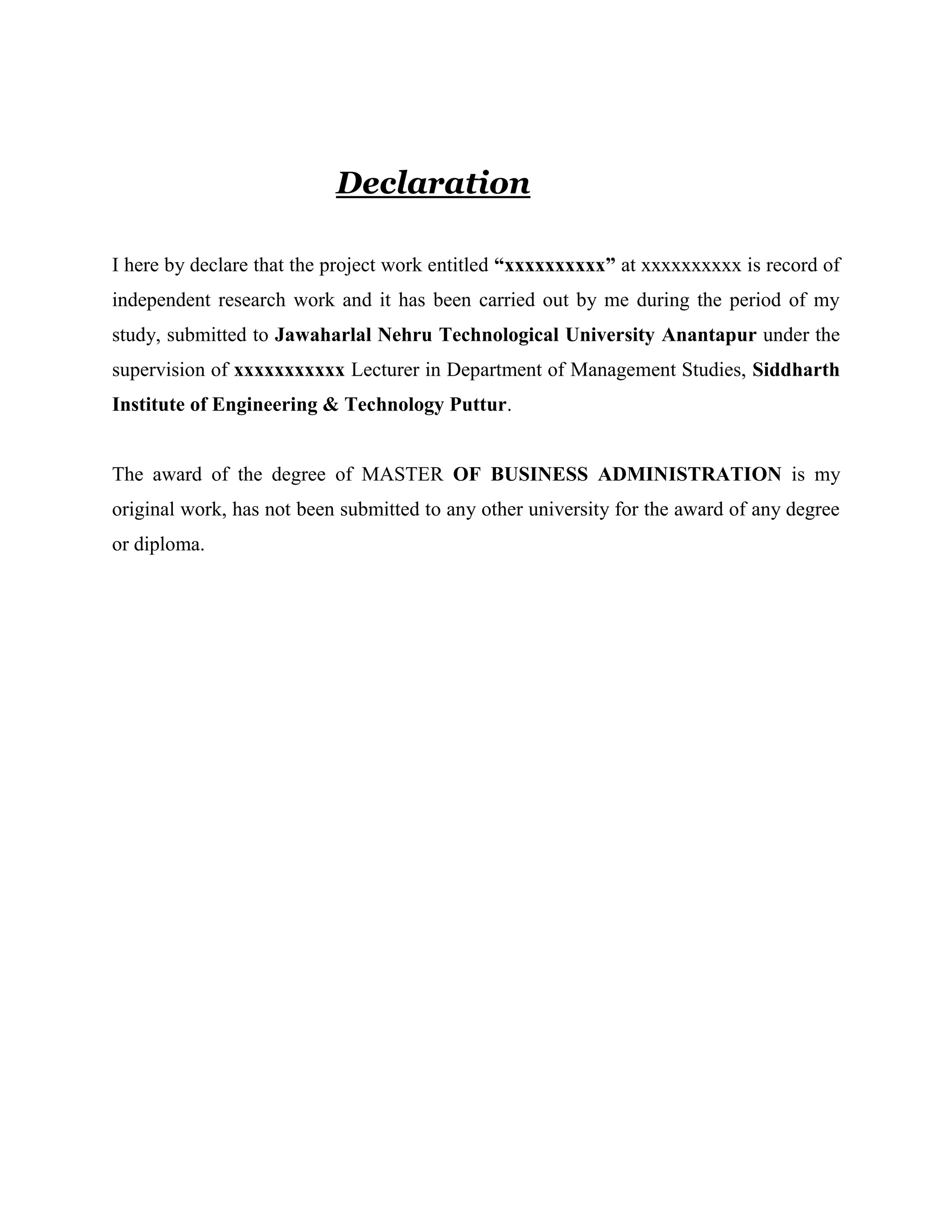 Declaration
I here by declare that the project work entitled “xxxxxxxxxx” at xxxxxxxxxx is record of
independent research work and it has been carried out by me during the period of my
study, submitted to Jawaharlal Nehru Technological University Anantapur under the
supervision of xxxxxxxxxxx Lecturer in Department of Management Studies, Siddharth
Institute of Engineering & Technology Puttur.
The award of the degree of MASTER OF BUSINESS ADMINISTRATION is my
original work, has not been submitted to any other university for the award of any degree
or diploma.