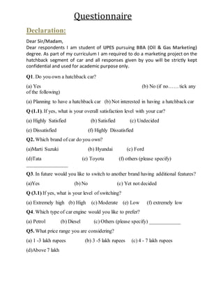 Questionnaire 
Declaration: 
Dear Sir/Madam, 
Dear respondents I am student of UPES pursuing BBA (Oil & Gas Marketing) 
degree. As part of my curriculum I am required to do a marketing project on the 
hatchback segment of car and all responses given by you will be strictly kept 
confidential and used for academic purpose only. 
Q1. Do you own a hatchback car? 
(a) Yes (b) No (if no…… tick any 
of the following) 
(a) Planning to have a hatchback car (b) Not interested in having a hatchback car 
Q (1.1). If yes, what is your overall satisfaction level with your car? 
(a) Highly Satisfied (b) Satisfied (c) Undecided 
(e) Dissatisfied (f) Highly Dissatisfied 
Q2. Which brand of car do you own? 
(a)Marti Suzuki (b) Hyundai (c) Ford 
(d)Tata (e) Toyota (f) others (please specify) 
________________ 
Q3. In future would you like to switch to another brand having additional features? 
(a)Yes (b) No (c) Yet not decided 
Q (3.1) If yes, what is your level of switching? 
(a) Extremely high (b) High (c) Moderate (e) Low (f) extremely low 
Q4. Which type of car engine would you like to prefer? 
(a) Petrol (b) Diesel (c) Others (please specify) ____________ 
Q5. What price range you are considering? 
(a) 1 -3 lakh rupees (b) 3 -5 lakh rupees (c) 4 - 7 lakh rupees 
(d)Above 7 lakh 
 