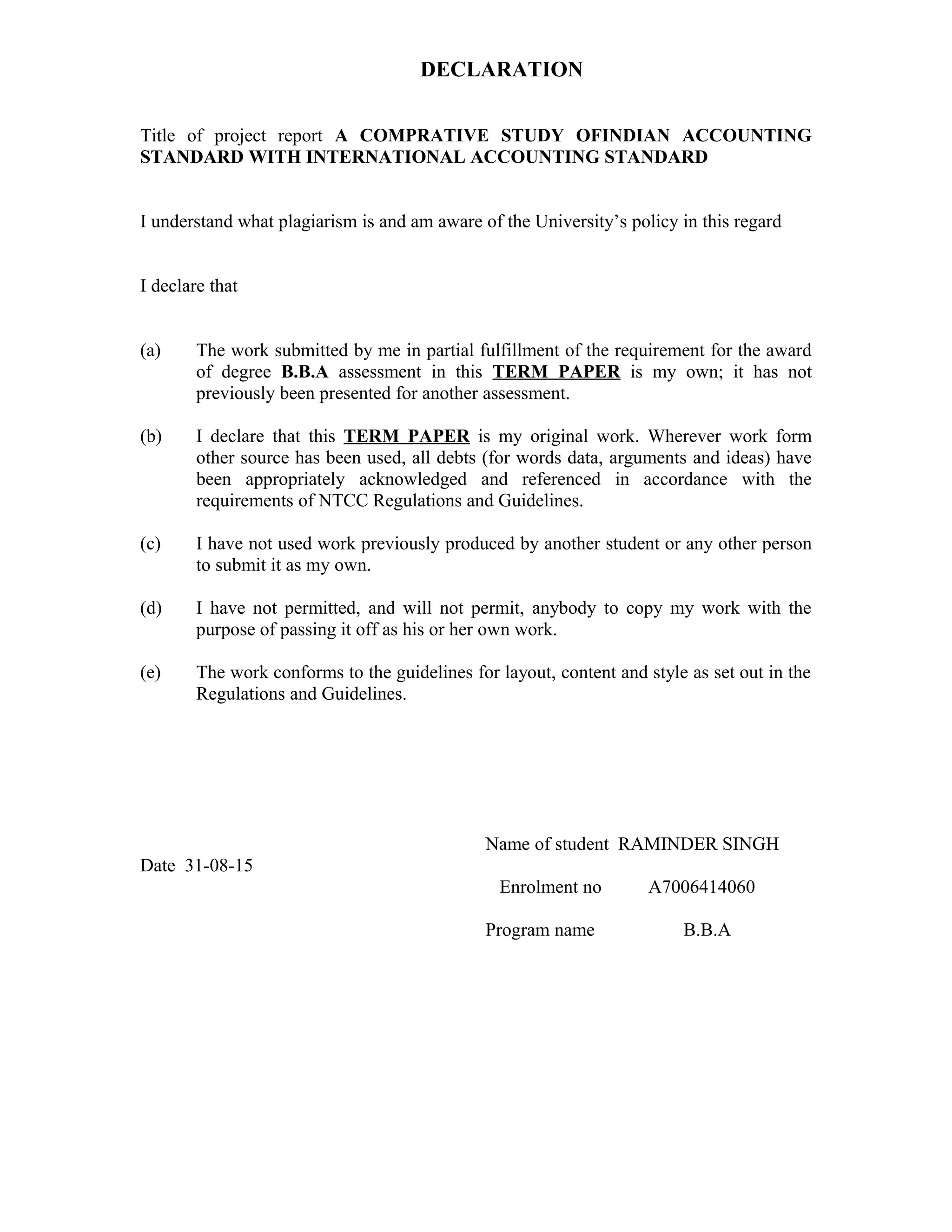 DECLARATION
Title of project report A COMPRATIVE STUDY OFINDIAN ACCOUNTING
STANDARD WITH INTERNATIONAL ACCOUNTING STANDARD
I understand what plagiarism is and am aware of the University’s policy in this regard
I declare that
(a) The work submitted by me in partial fulfillment of the requirement for the award
of degree B.B.A assessment in this TERM PAPER is my own; it has not
previously been presented for another assessment.
(b) I declare that this TERM PAPER is my original work. Wherever work form
other source has been used, all debts (for words data, arguments and ideas) have
been appropriately acknowledged and referenced in accordance with the
requirements of NTCC Regulations and Guidelines.
(c) I have not used work previously produced by another student or any other person
to submit it as my own.
(d) I have not permitted, and will not permit, anybody to copy my work with the
purpose of passing it off as his or her own work.
(e) The work conforms to the guidelines for layout, content and style as set out in the
Regulations and Guidelines.
Name of student RAMINDER SINGH
Date 31-08-15
Enrolment no A7006414060
Program name B.B.A