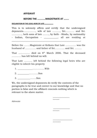 AFFIDAVIT
BEFORE THE ………….MAGISTRATE AT ……..
DECLARATION BY THE LEGAL HEIRS OF LATE ………………..
This is to solemnly affirm and certify that the undersigned
deponents……………., wife of late ………., Sri………… and Sri.
…………., both sons of late …….., by faith - Hindu, by nationality
- Indian, Occupation - ____________, all are residing at
____________________________________________________________,
Before the ……..Magistrate at Kolkata that Late ………….. was the
husband of ………….. and father of Sri…………. and Sri. ………
That …………… died on 8th
March 2006. That the deceased
………… has left behind no will.
That Late ……….. left behind the following legal heirs who are
eligible to inherit his property
1. _____________…………….Wife
2. __________…………Son
3. ___________……..Son
We, the undersigned deponents do verify the contents of the
paragraphs to be true and correct to our knowledge and that no
portion is false and the affidavit conceals nothing which is
relevant to the above matter.
_________________
……….
Advocate
_________________
……….
____________________
…………
 