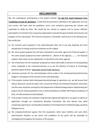DECLARATION
We, the undersigned, participating in the project entitled "AI and IoT tuned Imposed Cross
Ventilation System for Residence" certify that the particulars submitted in the application are true
and correct. We have read the guidelines, terms and conditions governing the scheme and
undertake to abide by them. We would do our utmost to support and to ensure effective
participation of scientists from respective organizations towards the goal oriented, time bound, and
progress of the said project. The financial assistance, if provided, shall be put to the declared use.
We certify that
a) the research work proposed in the scheme/project does not in any way duplicate the work
already done or being carried out elsewhere on the subject.
b) the same project proposal has not been submitted to any other agency for financial support. /
the same project proposal has been submitted to …(Name of the Agency)…………. for financial
support. (Give status of your application, if submitted to the other agency)
c) the emoluments for the manpower proposed are those admissible to persons of corresponding
status employed in the institute/university or as per the Ministry of Science & Technology
guidelines (given below)– Applicable only for Public Partner/s.
d) necessary provision for the scheme/project will be made in the Company/Institute/University
budget in anticipation of the sanction of the scheme/project.
e) if the project involves field trials/experiments/exchange of specimens, etc. we will ensure that
ethical clearances would be taken from concerned ethical Committees/Competent authorities
and the same would be conveyed to the Department of Biotechnology before implementing the
project and all national guidelines such as Ethical Guidelines of ICMR, GM Product Guidelines of
Govt. of India would be strictly followed.
f) if the project involves the utilization of genetically engineered organisms, we agree to submit an
application through our Institutional Biosafety Committee. We also declare that while
conducting experiments, the Biosafety Guidelines of the Department of Biotechnology would be
followed into to.
g) the company/institution agrees that the equipment, other basic facilities and such other
administrative facilities as per terms and conditions of the grant will be extended to
investigator(s) throughout the duration of the project.
 