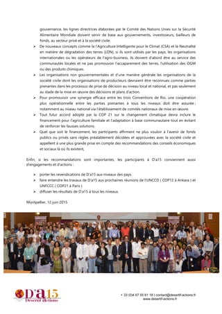 + 33 (0)4 67 55 61 18 | contact@desertif-actions.fr
www.desertif-actions.fr
gouvernance, les lignes directrices élaborées par le Comité des Nations Unies sur la Sécurité
Alimentaire Mondiale doivent servir de base aux gouvernements, investisseurs, bailleurs de
fonds, au secteur privé et à la société civile.
De nouveaux concepts comme la l’Agriculture Intelligente pour le Climat (CSA) et la Neutralité
en matière de dégradation des terres (LDN), si ils sont utilisés par les pays, les organisations
internationales ou les opérateurs de l'agro-business, ils doivent d’abord être au service des
communautés locales et ne pas promouvoir l'accaparement des terres, l'utilisation des OGM
ou des produits chimiques.
Les organisations non gouvernementales et d’une manière générale les organisations de la
société civile dont les organisations de producteurs devraient être reconnues comme parties
prenantes dans les processus de prise de décision au niveau local et national, et pas seulement
au stade de la mise en œuvre des décisions et plans d’action.
Pour promouvoir une synergie efficace entre les trois Conventions de Rio, une coopération
plus opérationnelle entre les parties prenantes à tous les niveaux doit être assurée ;
notamment au niveau national via l’établissement de comités nationaux de mise en œuvre.
Tout futur accord adopté par la COP 21 sur le changement climatique devra inclure le
financement pour l'agriculture familiale et l'adaptation à base communautaire tout en évitant
de renforcer les fausses solutions.
Quel que soit le financement, les participants affirment ne plus vouloir à l’avenir de fonds
publics ou privés sans règles préalablement décidées et approuvées avec la société civile et
appellent à une plus grande prise en compte des recommandations des conseils économiques
et sociaux là où ils existent,
Enfin, si les recommandations sont importantes, les participants à D’a15 conviennent aussi
d'engagements et d'actions :
porter les revendications de D'a15 aux niveaux des pays
faire entendre les travaux de D’a15 aux prochaines réunions de l’UNCCD ( COP12 à Ankara ) et
UNFCCC ( COP21 à Paris )
diffuser les résultats de D'a15 à tous les niveaux.
Montpellier, 12 juin 2015
 
