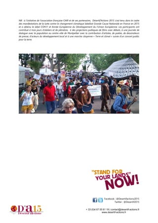 + 33 (0)4 67 55 61 18 | contact@desertif-actions.fr
www.desertif-actions.fr
NB : à l’initiative de l’association française CARI et de ses partenaires, Désertif’Actions 2015 s’est tenu dans le cadre
des manifestations de la lutte contre le changement climatique labellisé Grande Cause Nationale en France en 2015
et a obtenu le label COP21 et Année Européenne du Développement du l’Union Européenne. Les participants ont
contribué à trois jours d’ateliers et de plénières, à des projections publiques de films avec débats, à une journée de
dialogue avec la population au centre ville de Montpellier avec la contribution d’artistes, de poètes, de dessinateurs
de presse, d’acteurs du développement local et à une marche citoyenne « Terre et climat » suivie d’un concert public
pour la terre.
Facebook : @Desertifactions2015
Twitter : @Desertif2015
 
