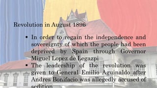 Revolution in August 1896
 In order to regain the independence and
sovereignty of which the people had been
deprived by Spain through Governor
Miguel Lopez de Legazpi
 The leadership of the revolution was
given to General Emilio Aguinaldo after
Andres Bonifacio was allegedly accused of
 