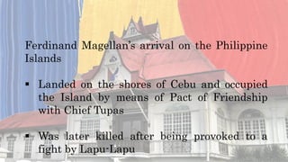 Ferdinand Magellan’s arrival on the Philippine
Islands
 Landed on the shores of Cebu and occupied
the Island by means of Pact of Friendship
with Chief Tupas
 Was later killed after being provoked to a
fight by Lapu-Lapu
 