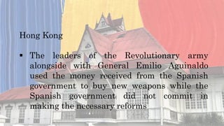 Hong Kong
 The leaders of the Revolutionary army
alongside with General Emilio Aguinaldo
used the money received from the Spanish
government to buy new weapons while the
Spanish government did not commit in
making the necessary reforms
 
