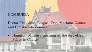 GOMBURZA
Doctor Don Jose Burgos, Don Mariano Gomez
and Don Jacinto Zamora
 Hanged - Military uprising at the fort of San
Felipe in Cavite
 