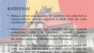 KATIPUNAN
 Being a secret organization, its members are subjected to
utmost secrecy and are expected to abide with the rules
established by the society.
 Katipunan's existence was revealed to the Spanish
authorities after a member named Teodoro
Patiño confessed Katipunan's illegal activities to his sister
the mother portress of Mandaluyong Orphanage.
 Seven days after the wrong turn of history, on August 26,
1896, Bonifacio and his men tore their cedúlas during the
infamous Cry of Balintawak that started Philippine
 