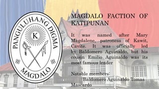 MAGDALO FACTION OF
KATIPUNAN
It was named after Mary
Magdalene, patroness of Kawit,
Cavite. It was officially led
by Baldomero Aguinaldo, but his
cousin Emilio Aguinaldo was its
most famous leader
Notable members:
Baldomero Aguinaldo Tomas
Mascardo
 