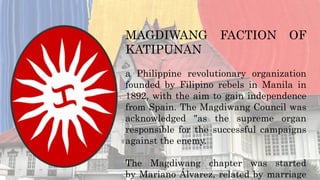 MAGDIWANG FACTION OF
KATIPUNAN
a Philippine revolutionary organization
founded by Filipino rebels in Manila in
1892, with the aim to gain independence
from Spain. The Magdiwang Council was
acknowledged "as the supreme organ
responsible for the successful campaigns
against the enemy.
The Magdiwang chapter was started
by Mariano Álvarez, related by marriage
 