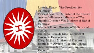 Lorenzo Fenoy - Vice President for
Batangas
Pascual Álvarez - Minister of the Interior
Ariston Villanueva - Minister of War
Ananias Diokno - Vice Minister of War of
Batangas
Mariano Trías - Minister of Welfare and
Justice
Emiliano Riego de Dios - Minister of
Economic Development
Diego Mojica - Minister of Finance
Santiago V. Álvarez - Captain General
Artemio Ricarte - Assistant Captain
General
 