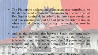  The Philippine declaration of independence contribute to
the development of national patrimony by the returned of
Don Emilio Aguinaldo in order to initiate a new revolution
and new government that he had given the order to rise on
when several towns anticipating the revolution, rose in
revolt.
 And to the political ties between Spain was completely
cancelled, like the other countries, a state who is
independent and free and enjoyed the full power, enter an
alliance and do all other things and acts which an
Independent state has right to do.
 